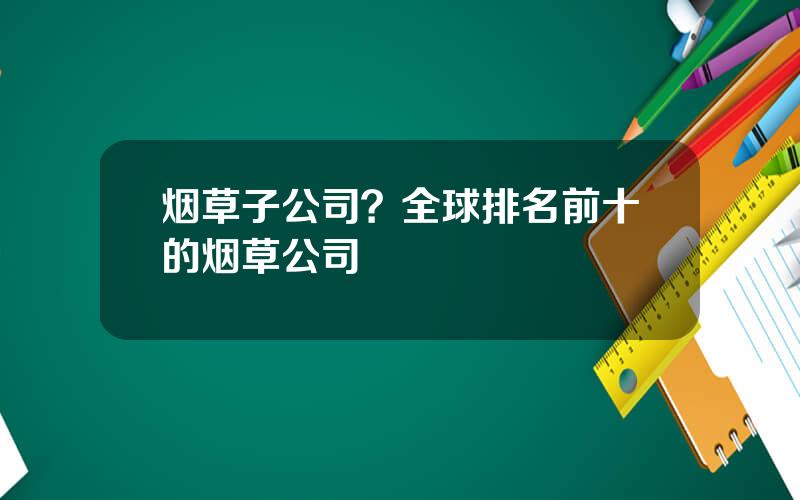 烟草子公司？全球排名前十的烟草公司
