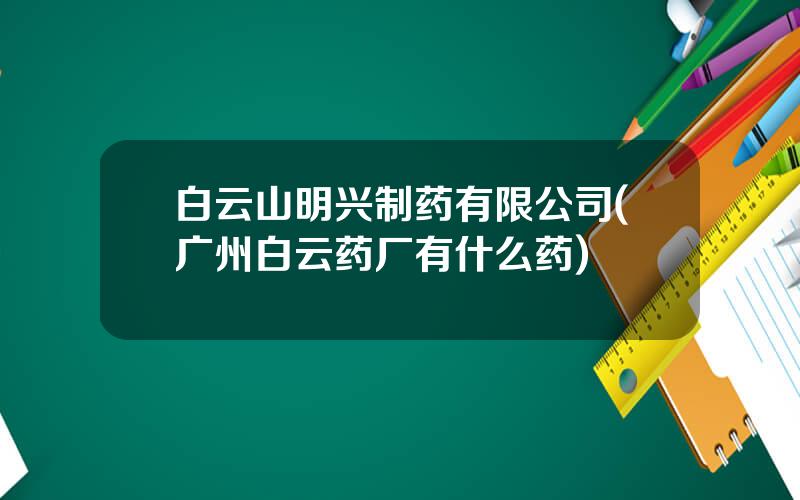 白云山明兴制药有限公司(广州白云药厂有什么药)