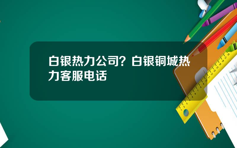 白银热力公司？白银铜城热力客服电话