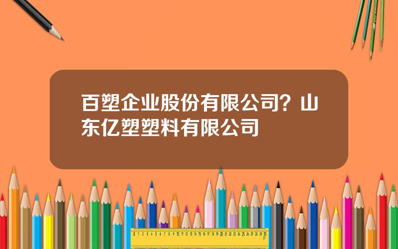 百塑企业股份有限公司？山东亿塑塑料有限公司