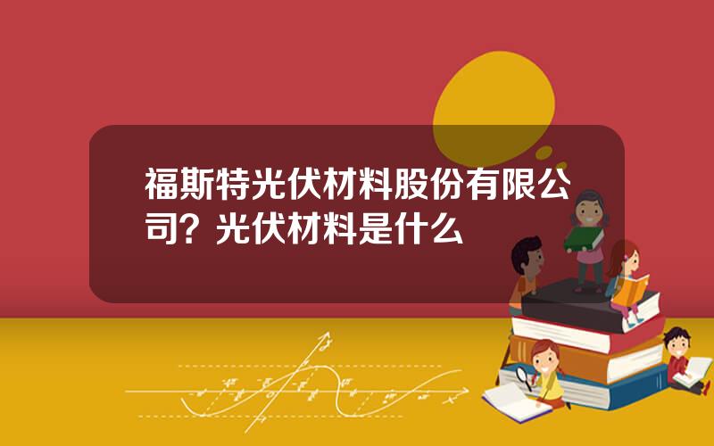 福斯特光伏材料股份有限公司？光伏材料是什么