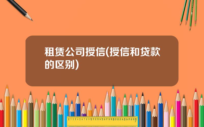 租赁公司授信(授信和贷款的区别)