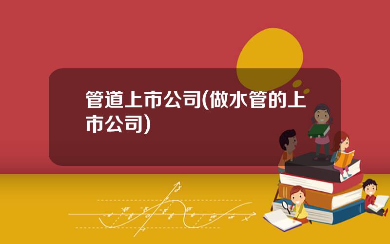 管道上市公司(做水管的上市公司)