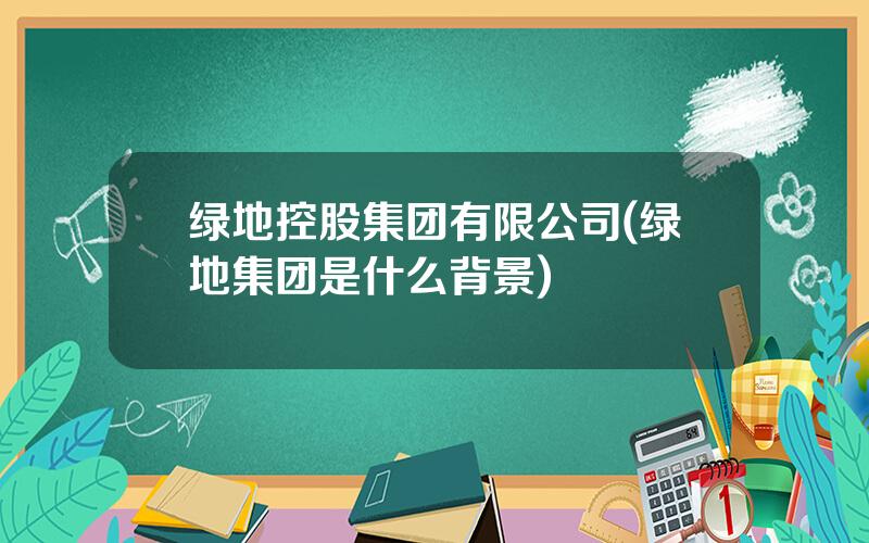 绿地控股集团有限公司(绿地集团是什么背景)