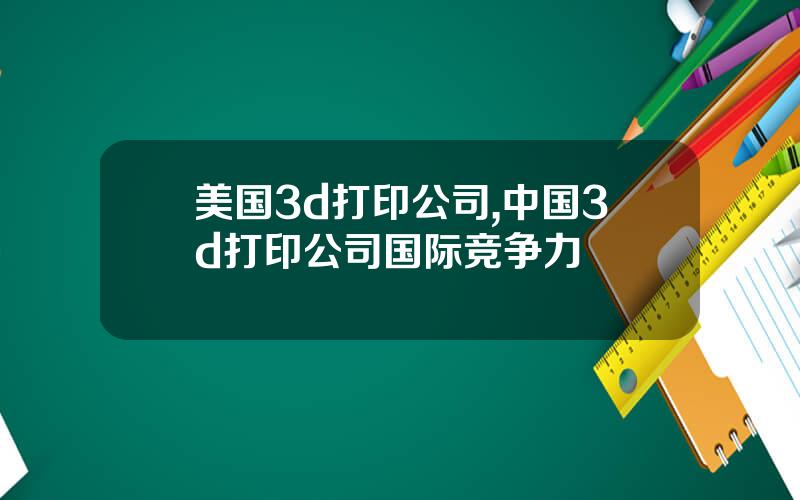 美国3d打印公司,中国3d打印公司国际竞争力