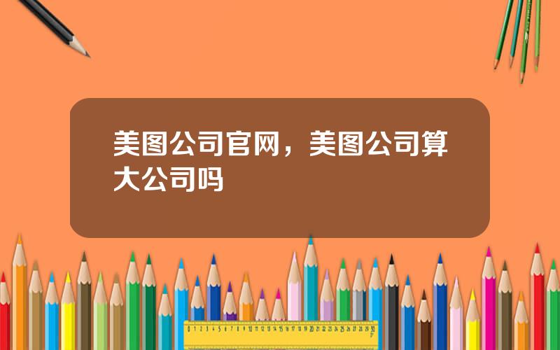 美图公司官网，美图公司算大公司吗