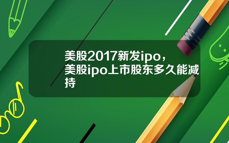 美股2017新发ipo，美股ipo上市股东多久能减持