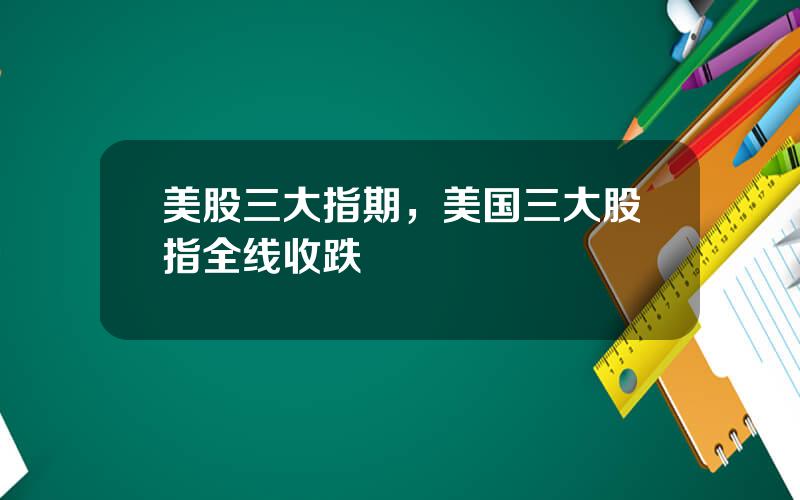 美股三大指期，美国三大股指全线收跌