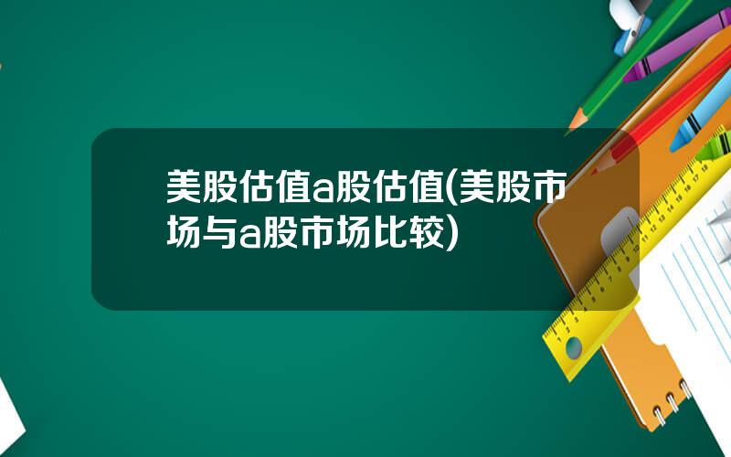 美股估值a股估值(美股市场与a股市场比较)