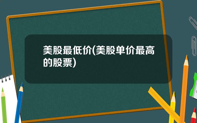 美股最低价(美股单价最高的股票)