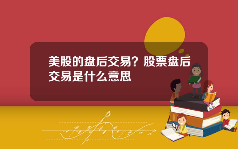 美股的盘后交易？股票盘后交易是什么意思