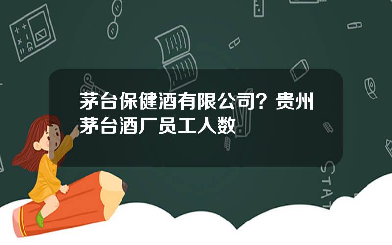 茅台保健酒有限公司？贵州茅台酒厂员工人数