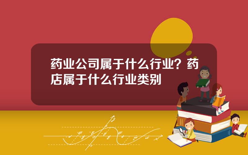 药业公司属于什么行业？药店属于什么行业类别