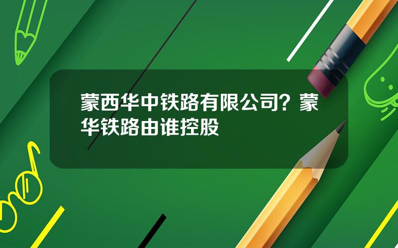 蒙西华中铁路有限公司？蒙华铁路由谁控股