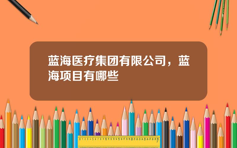 蓝海医疗集团有限公司，蓝海项目有哪些