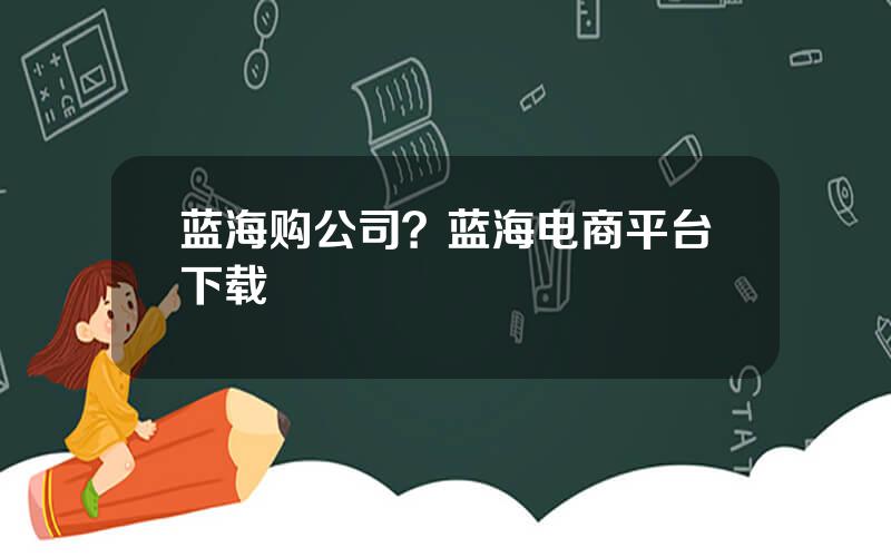 蓝海购公司？蓝海电商平台下载