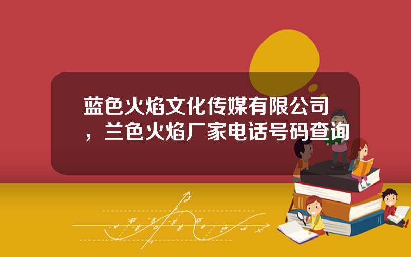 蓝色火焰文化传媒有限公司，兰色火焰厂家电话号码查询